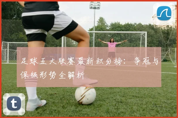 足球五大联赛最新积分榜：争冠与保级形势全解析