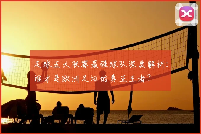 足球五大联赛最强球队深度解析:谁才是欧洲足坛的真正王者?