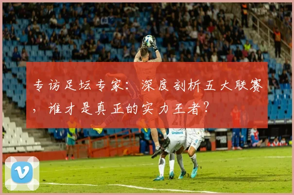 专访足坛专家:深度剖析五大联赛,谁才是真正的实力王者?