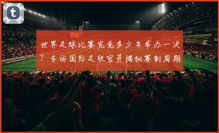 世界足球比赛究竟多少年举办一次?专访国际足联官员揭秘赛制周期