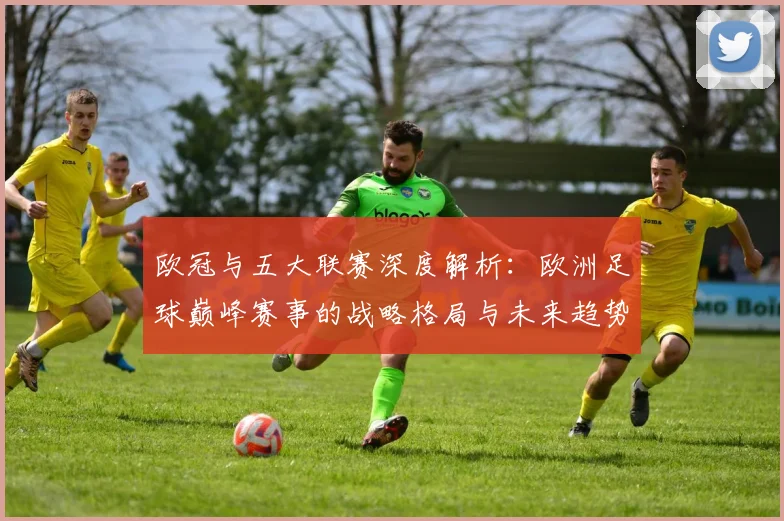 欧冠与五大联赛深度解析：欧洲足球巅峰赛事的战略格局与未来趋势