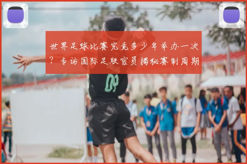 世界足球比赛究竟多少年举办一次？专访国际足联官员揭秘赛制周期